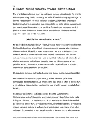23
EL HOMBRE HACE SUS CIUDADES Y ESTAS LO HACEN A EL MISMO.
ARQ. ROBERTO SALDIVAR OLAGUE, CEDULA PROFESIONAL 2538150 FOJAS 164-01 LIBRO A253
Por lo tanto la arquitectura es un proyecto para iluminar culturalmente, Es el límite
entre arquitectura y diseño humano y ser social. Especialmente porque el lugar, la
colonia o el barrio son un lugar con unas raíces muy profundas, un carácter
también muy fuerte, y a nosotros esto nos gusta lo que es la raíz de nuestro barrio
con su entorno y el contexto donde se ubica. Pero este proceso nunca es fácil
porque se debe entender el interés común en asociación a intereses locales y
específicos como es la vida de la calle.
La Arquitectura se construye en la verdad",
No se puede ser arquitecto sin un perpetuo trabajo de investigación de la realidad.
Sin la actitud continua y humilde de preguntar a las personas y a las cosas que
viven en un lugar. Un edificio no es un ornamento, es algo que dialoga con su
contexto. Hay que prestar atención a ese entorno. Tampoco se trata de una
celebración narcisista: interpretas a una comunidad, no te citas a ti mismo. Es un
pirateo, que recoge estímulos de cualquier cosa. Un robo constante, y muy
peculiar: a rostro descubierto y mano desarmada, perpetrado con la honesta
intención de devolver el botín en el futuro.
Un arquitecto tiene que cultivar la absurda idea de que puede mejorar la realidad
Muchos edificios olvidan su papel social, y eso es traicionar parte de la
complejidad de la arquitectura. La diferencia no está entre el arte y la arquitectura
y los artistas y los arquitectos. La diferencia está entre lo bueno y lo malo lo feo y
lo bello.
Cada lugar es diferente, cada sociedad es diferente. Culturalmente,
históricamente, psicológicamente, antropológicamente y topológicamente, cada
trabajo es diferente…La arquitectura no es un arte independiente de la realidad.
La verdadera arquitectura, la verdadera pintura, la verdadera poesía, la verdadera
música nunca se aleja de la realidad. La arquitectura es una mezcla entre arte y
antropología, entre ciencia y sociedad, entre tecnología e historia. Algunas veces
 
