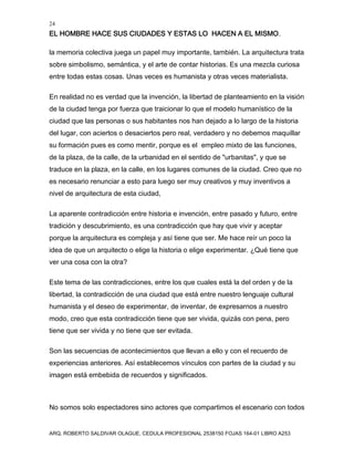 24
EL HOMBRE HACE SUS CIUDADES Y ESTAS LO HACEN A EL MISMO.
ARQ. ROBERTO SALDIVAR OLAGUE, CEDULA PROFESIONAL 2538150 FOJAS 164-01 LIBRO A253
la memoria colectiva juega un papel muy importante, también. La arquitectura trata
sobre simbolismo, semántica, y el arte de contar historias. Es una mezcla curiosa
entre todas estas cosas. Unas veces es humanista y otras veces materialista.
En realidad no es verdad que la invención, la libertad de planteamiento en la visión
de la ciudad tenga por fuerza que traicionar lo que el modelo humanístico de la
ciudad que las personas o sus habitantes nos han dejado a lo largo de la historia
del lugar, con aciertos o desaciertos pero real, verdadero y no debemos maquillar
su formación pues es como mentir, porque es el empleo mixto de las funciones,
de la plaza, de la calle, de la urbanidad en el sentido de "urbanitas", y que se
traduce en la plaza, en la calle, en los lugares comunes de la ciudad. Creo que no
es necesario renunciar a esto para luego ser muy creativos y muy inventivos a
nivel de arquitectura de esta ciudad,
La aparente contradicción entre historia e invención, entre pasado y futuro, entre
tradición y descubrimiento, es una contradicción que hay que vivir y aceptar
porque la arquitectura es compleja y así tiene que ser. Me hace reír un poco la
idea de que un arquitecto o elige la historia o elige experimentar. ¿Qué tiene que
ver una cosa con la otra?
Este tema de las contradicciones, entre los que cuales está la del orden y de la
libertad, la contradicción de una ciudad que está entre nuestro lenguaje cultural
humanista y el deseo de experimentar, de inventar, de expresarnos a nuestro
modo, creo que esta contradicción tiene que ser vivida, quizás con pena, pero
tiene que ser vivida y no tiene que ser evitada.
Son las secuencias de acontecimientos que llevan a ello y con el recuerdo de
experiencias anteriores. Así establecemos vínculos con partes de la ciudad y su
imagen está embebida de recuerdos y significados.
No somos solo espectadores sino actores que compartimos el escenario con todos
 