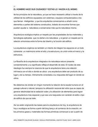 27
EL HOMBRE HACE SUS CIUDADES Y ESTAS LO HACEN A EL MISMO.
ARQ. ROBERTO SALDIVAR OLAGUE, CEDULA PROFESIONAL 2538150 FOJAS 164-01 LIBRO A253
de los principios de la naturaleza, ya que se hace necesario utilizar a través de la
utilidad de los edificios equipados con sistemas y equipos computarizados a los
que llaman inteligentes y que los arquitectos comenzamos a añadir como
elementos o partes del sistema constructivo, tratado de encontrar formas que
puedan ayudar a naturaleza a conservarse más que la naturaleza misma.
Arquitectura ecológica implica un respeto por las propiedades de los materiales y
tecnologías aplicadas que no dañan a la naturaleza y si ganan un respeto por la
relación armoniosa entre la forma del diseño y la función del edificio.
La arquitectura orgánica es también un intento de integrar los espacios en un todo
coherente: un matrimonio entre el sitio y la estructura y la unión entre el marco y la
estructura.
La filosofía de la arquitectura integrada a la naturaleza estuvo presente
constantemente y su significado refleja el desarrollo de esta. El núcleo de esta
ideología fue siempre la creencia de que la arquitectura tiene una relación
intrínseca con el sitio e donde se ubica una arquitectura debe ser producto de su
lugar y de su tiempo, íntimamente conectada a su respuesta del lugar en donde se
ubica.
No debemos de olvidar en ningún momento la relación de la escala humana en el
paisaje cultural o natural, tampoco la utilización racional del vidrio que es capaz de
generar electricidad de la radiación solar y la utilización de elementos para lograr
una arquitectura mas espacial y que sea una respuesta con carácter al estilo o tipo
de edificio de que se trate.
Así se están originando las bases para la arquitectura de hoy, la arquitectura de
hoy o ecológica se forma a partir del bing bang o al comienzo de la creación, en
los primeros gases y materiales las formas primitivas comienzan a ser a partir de
 
