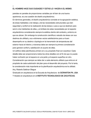 3
EL HOMBRE HACE SUS CIUDADES Y ESTAS LO HACEN A EL MISMO.
ARQ. ROBERTO SALDIVAR OLAGUE, CEDULA PROFESIONAL 2538150 FOJAS 164-01 LIBRO A253
paredes en paneles de proporciones variables por el bien de una buena
apariencia, es una cuestión de diseño arquitectónico.
En términos generales, el diseño arquitectónico consiste en la agrupación estética,
de áreas habitables o de trabajo y de las necesidades estructurales que den
seguridad y confort en la realización de las tareas o usos a que se destinan para
servir a los habitantes de ellas, y el énfasis de estas necesidades por el aspecto
arquitectónico considerando siempre la estética dentro del contexto y entorno en
que se ubican, Sin embargo la construcción científica o estudio de áreas con sus
destinos de utilidad y sus volúmenes vacios satisfactorios para un buen
desempeño en su destino o tipología en la transmisión de temperaturas del
exterior hacia el interior y viceversa debe ser siempre la primera consideración
para generar confort y satisfacción al usuario de ellas.
Un edificio debe planificarse primero en a su propósito final con exactitud. Cada
detalle debe ser proporcional a todos los otros detalles con el fin de que no pueda
haber confusión por el espacio en una parte y el espacio superfluo en otro.
Consideración que siempre se debe dar a cada elemento utilitario que entra en el
propósito de cada subdivisión del plan para el desarrollo del proyecto; Por lo tanto,
la consideración más importante en la planificación arquitectónica es la utilidad.
Arq. Roberto Saldivar Olague
Graduado en arquitectura en la Escuela de Arquitectura de SCRANTON PA. USA
Y titulado en arquitectura en el INSTITUTO TECNOLOGICO DE ZACATECAS.
 
