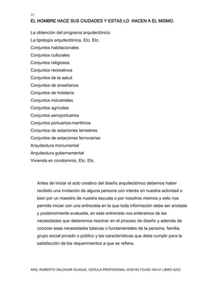35
EL HOMBRE HACE SUS CIUDADES Y ESTAS LO HACEN A EL MISMO.
ARQ. ROBERTO SALDIVAR OLAGUE, CEDULA PROFESIONAL 2538150 FOJAS 164-01 LIBRO A253
La obtención del programa arquitectónico
La tipología arquitectónica, Etc. Etc.
Conjuntos habitacionales
Conjuntos culturales
Conjuntos religiosos
Conjuntos recreativos
Conjuntos de la salud
Conjuntos de enseñanza
Conjuntos de hotelería
Conjuntos industriales
Conjuntos agrícolas
Conjuntos aeroportuarios
Conjuntos portuarios-marítimos
Conjuntos de estaciones terrestres
Conjuntos de estaciones ferroviarias
Arquitectura monumental
Arquitectura gubernamental
Vivienda en condominio, Etc. Etc.
Antes de iniciar el acto creativo del diseño arquitectónico debemos haber
recibido una invitación de alguna persona con interés en nuestra actividad o
bien por un maestro de nuestra escuela o por nosotros mismos y esto nos
permite iniciar con una entrevista en la que toda información debe ser anotada
y posteriormente evaluada, en esta entrevista nos enteramos de las
necesidades que deberemos resolver en el proceso de diseño y además de
conocer esas necesidades básicas o fundamentales de la persona, familia,
grupo social privado o público y las características que debe cumplir para la
satisfacción de los requerimientos a que se refiera.
 
