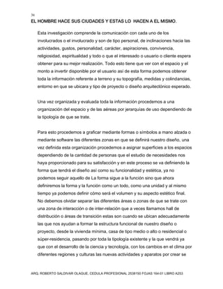 36
EL HOMBRE HACE SUS CIUDADES Y ESTAS LO HACEN A EL MISMO.
ARQ. ROBERTO SALDIVAR OLAGUE, CEDULA PROFESIONAL 2538150 FOJAS 164-01 LIBRO A253
Esta investigación comprende la comunicación con cada uno de los
involucrados o el involucrado y son de tipo personal, de inclinaciones hacia las
actividades, gustos, personalidad, carácter, aspiraciones, convivencia,
religiosidad, espiritualidad y todo o que el interesado o usuario o cliente espera
obtener para su mejor realización. Todo esto tiene que ver con el espacio y el
monto a invertir disponible por el usuario así de esta forma podemos obtener
toda la información referente a terreno y su topografía, medidas y colindancias,
entorno en que se ubicara y tipo de proyecto o diseño arquitectónico esperado.
Una vez organizada y evaluada toda la información procedemos a una
organización del espacio y de las aéreas por jerarquías de uso dependiendo de
la tipología de que se trate.
Para esto procedemos a graficar mediante formas o símbolos a mano alzada o
mediante software las diferentes zonas en que se definirá nuestro diseño, una
vez definida esta organización procedemos a asignar superficies a los espacios
dependiendo de la cantidad de personas que el estudio de necesidades nos
haya proporcionado para su satisfacción y en este proceso se va definiendo la
forma que tendrá el diseño así como su funcionalidad y estética, ya no
podemos seguir aquello de La forma sigue a la función sino que ahora
definiremos la forma y la función como un todo, como una unidad y al mismo
tiempo ya podemos definir cómo será el volumen y su aspecto estético final.
No debemos olvidar separar las diferentes áreas o zonas de que se trate con
una zona de interacción o de inter-relación que a veces llamamos hall de
distribución o áreas de transición estas son cuando se ubican adecuadamente
las que nos ayudan a formar la estructura funcional de nuestro diseño o
proyecto, desde la vivienda mínima, casa de tipo medio o alto o residencial o
súper-residencia, pasando por toda la tipología existente y la que vendrá ya
que con el desarrollo de la ciencia y tecnología, con los cambios en el clima por
diferentes regiones y culturas las nuevas actividades y aparatos por crear se
 