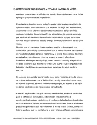 37
EL HOMBRE HACE SUS CIUDADES Y ESTAS LO HACEN A EL MISMO.
ARQ. ROBERTO SALDIVAR OLAGUE, CEDULA PROFESIONAL 2538150 FOJAS 164-01 LIBRO A253
revelaran nuevos tipos de edificios que estarán dentro de la mayor parte de las
tipologías y especialidades ya presentes.
En esta etapa de anteproyecto o diseño parcial inicial tendremos cuidado de
aplicar el criterio sobre estructuras que hayamos de elegir y su recubrimiento,
aislamiento sonoro y térmico así como las instalaciones de tipo eléctrico
sanitario, hidráulico, de comunicación, de alimentación de energía generada
por medios tradicionales o bien mediante instalación de equipos especiales
que nos de agua caliente o fresca y energía eléctrica provenientes del sol y del
viento.
Durante todo el proceso de diseño tendremos cuidado de conseguir una
iluminación, ventilación y comunicaciones con el medio ambiente para obtener
un resultado saludable para sus habitantes y el ahorro de energías y de dinero,
en todo el proceso debemos observar respeto al entorno, al contexto
inmediato, a la integración al paisaje ya sea natural o cultural y a la privacidad
de cada usuario ya que de esto dependerá una buena solución arquitectónica
habitable y también en su comportamiento psíquico o de salud mental y
corporal.
El concepto a desarrollar siempre debe tener como referencia al medio en que
se ubicara o al contexto que le da identidad y arraigo entendiendo este como
su nombre y apellido, es decir, su nombre el tipológico, su apellido el del lugar
en donde se ubica que es indispensable para ubicarlo.
Cada vez se producen una gran cantidad de materiales, sintéticos y naturales
para la edificación, construcción, urbanización y revestimientos o
recubrimientos interiores y exteriores, sin embargo dado el peligro de extinción
de la raza humana siempre será mejor utilizar los naturales y que además sean
producidos por medios que no contaminen el medio en que vivimos, como son
todo lo que tiene que ver con la tierra, el aire y el agua, el fuego o energía para
 
