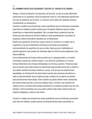 39
EL HOMBRE HACE SUS CIUDADES Y ESTAS LO HACEN A EL MISMO.
ARQ. ROBERTO SALDIVAR OLAGUE, CEDULA PROFESIONAL 2538150 FOJAS 164-01 LIBRO A253
debajo, o hacia la derecha o la izquierda, de los ojos, ya que en estas diferentes
posiciones en su superficie varía la proporción entre sí y las diferentes apariencias
con que se diseñara; por lo tanto, un volumen vacio debe ser diseñado siempre
considerando su perspectiva.
Cuando un edificio se compone de varias superficies que se introducen puramente
para fines de utilidad, pueden hacerse por conceptos estéticos dando a estas
superficies un tratamiento agradable. Pero se debe tener cuidado de que las
líneas que dan estructura formal al edificio o local arquitectónico no pierdan el
propósito utilitario del edificio afectado por el tratamiento.
Diseño de superficies. El primero sujeto a tener en cuenta es un diseño de la
superficie en la que el diseñador se limita por las líneas que delimitan
estructuralmente la superficie de que se trata, dado que son inalterables en
posición general, pero puede ser cambiado algo en la forma para adaptarse a las
ideas estéticas.
Las combinaciones de líneas rectas pueden ser un zigzag simple, o un patrón
reversible y puede ser cantera simple, o una serie de cuadrados en muchas
formas diferentes como líneas entrelazadas con formas capricho. Podemos dejar
que se supone que estas líneas son elementos estructurales forma de un diseño y
se pueden cambiar las líneas rectas en curvas, a fin de que las proporciones
agradables, la introducción de otras líneas cuando sea necesario para llevar a
cabo la idea del diseño, pero el ejercicio gran cuidado de no alterar el carácter
estructural de las líneas dadas. Este carácter se puede retener tanto cambiando
las líneas rectas para las curvas de cualquier tipo y al hacer una variación de
valores de luz y sombra entre ciertas superficies en cualquier posición que son tan
limitada. Varios resultados que se pueden obtener bajo estas restricciones son
diseños trabajados a cabo en las líneas.
Cuando un objeto se compone de varias superficies que se introducen puramente
para fines de utilidad, puede hacerse ornamental dando estas superficies un
 