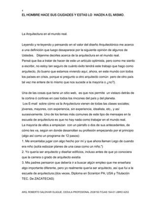 4
EL HOMBRE HACE SUS CIUDADES Y ESTAS LO HACEN A EL MISMO.
ARQ. ROBERTO SALDIVAR OLAGUE, CEDULA PROFESIONAL 2538150 FOJAS 164-01 LIBRO A253
La Arquitectura en el mundo real.
Leyendo y re-leyendo y pensando en el valor del diseño Arquitectónico me acerco
a una definición que luego desaparece por la siguiente opinión de algunos de
Ustedes. Déjenme decirles acerca de la arquitectura en el mundo real.
Pensé que iba a tratar de hacer de este un artículo optimista, pero como me siento
a escribir, no estoy tan seguro de cuánto éxito tendrá este trabajo que hago como
arquitecto, (lo bueno que estamos viviendo aquí, ahora, en este mundo con todos
los países en crisis, porque si pregunto a otro arquitecto común pero de otro país
tal vez me entere de lo mismo que nos sucede a la mayoría o ¿no?).
Una de las cosas que tiene un sitio web, es que nos permite un vistazo detrás de
la cortina ó cortinas en casi todos los rincones del país y del planeta.
Los E-mail sobre cómo va la Arquitectura vienen de todas las clases sociales;
jóvenes, mayores, con experiencia, sin experiencia, idealista, etc., y así
sucesivamente. Uno de los temas más comunes de este tipo de mensajes en la
escuela de arquitectura es que no hay nada como trabajar en el mundo real.
La mayoría de ellos a empiezan con un párrafo o dos de sus antecedentes, de
cómo les va, según en donde desarrollan su profesión empezando por el principio
(algo así como un programa de 12 pasos):
1. Me encantaba jugar con algo hecho por mí y que ahora llaman Lego de cuando
era niño (solía esbozar planes de una casa como un niño.")
2. Yo quería ser arquitecto y diseñar edificios, incluso antes de que yo conociera
que la carrera o grado de arquitecto existía
3. Mis padres pensaron que debería ir a buscar algún empleo que me enseñara
algo importante diferente, pero yo realmente quería ser arquitecto, así que fui a la
escuela de arquitectura.(dos veces, Diploma en Scranton PA; USA y Titulación
TEC. De ZACATECAS)
 