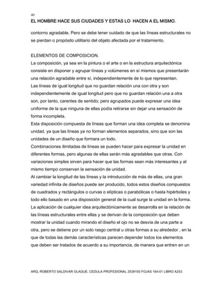 40
EL HOMBRE HACE SUS CIUDADES Y ESTAS LO HACEN A EL MISMO.
ARQ. ROBERTO SALDIVAR OLAGUE, CEDULA PROFESIONAL 2538150 FOJAS 164-01 LIBRO A253
contorno agradable. Pero se debe tener cuidado de que las líneas estructurales no
se pierdan o propósito utilitario del objeto afectada por el tratamiento.
ELEMENTOS DE COMPOSICION.
La composición, ya sea en la pintura o el arte o en la estructura arquitectónica
consiste en disponer y agrupar líneas y volúmenes en sí mismos que presentarán
una relación agradable entre sí, independientemente de lo que representan.
Las líneas de igual longitud que no guardan relación una con otra y son
independientemente de igual longitud pero que no guardan relación una a otra
son, por tanto, carentes de sentido; pero agrupados puede expresar una idea
uniforme de la que ninguna de ellas podía retirarse sin dejar una sensación de
forma incompleta.
Esta disposición compuesta de líneas que forman una idea completa se denomina
unidad, ya que las líneas ya no forman elementos separados, sino que son las
unidades de un diseño que formara un todo.
Combinaciones ilimitadas de líneas se pueden hacer para expresar la unidad en
diferentes formas, pero algunas de ellas serán más agradables que otras. Con
variaciones simples sirven para hacer que las formas sean más interesantes y al
mismo tiempo conservan la sensación de unidad.
Al cambiar la longitud de las líneas y la introducción de más de ellas, una gran
variedad infinita de diseños puede ser producido, todos estos diseños compuestos
de cuadrados y rectángulos o curvas o elípticas o parabólicas o hasta hipérboles y
todo ello basado en una disposición general de la cual surge la unidad en la forma.
La aplicación de cualquier idea arquitectónicamente se desarrolla en la relación de
las líneas estructurales entre ellas y se derivan de la composición que deben
mostrar la unidad cuando mirando el diseño el ojo no se desvía de una parte a
otra, pero se detiene por un solo rasgo central u otras formas a su alrededor , en la
que de todas las demás características parecen depender todos los elementos
que deben ser tratados de acuerdo a su importancia, de manera que entren en un
 