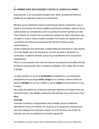41
EL HOMBRE HACE SUS CIUDADES Y ESTAS LO HACEN A EL MISMO.
ARQ. ROBERTO SALDIVAR OLAGUE, CEDULA PROFESIONAL 2538150 FOJAS 164-01 LIBRO A253
grupo general, y con el propósito de lograr esto, deben considerarse todos los
detalles de la unidad de la masa de la composición.
Mientras que la unidad de la masa es esencial para toda la composición, que no
impide la introducción de muchos detalles subordinados similares, cada uno de los
cuales pueden ser considerados como una unidad de menor importancia en ella.
Todo el diseño se compone de un número de unidades de menor importancia que
se repiten a unirse y formar el patrón completo. Por lo tanto, las repeticiones son
un elemento de diseño que puede depender de poner interés a partes
subordinadas en
donde la repetición sea introducida, el diseño debe ser terminado en cada extremo
con cierto detalle que le de importancia, con el fin de evitar la sensación de
continuidad, o repleción ilimitado, que es muy insatisfactorio en la composición
arquitectónica.
Pero si no hay volumen en la vista terminada en la composición del edificio de que
se trate en consecuencia, tiene un aspecto inacabado, como si algo más se fuera
a agregar.
La única condición en la que la continuidad es aceptable en una composición
arquitectónica es que tenga unidad, arraigo en su contexto o entorno donde se
ubicara, identidad con su uso o destino y que se integre al entorno próximo o que
lo rodea.
Pero antes de analizar las condiciones anteriores debemos ver la alternancia que
consiste de dos o más detalles o elementos alternándose unos a otros para incluir
ritmo.
Contraste:
Contraste consiste en el agrupamiento de los detalles que son totalmente
diferentes en forma o en tamaño. Se introduce en la composición arquitectónica
para dar protagonismo al elemento central, con el fin de evitar una división de
intereses, tal como se explicara en la sección agrupación.
 