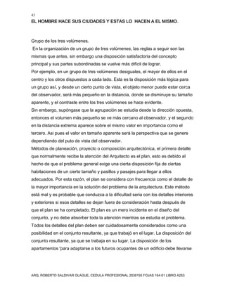 43
EL HOMBRE HACE SUS CIUDADES Y ESTAS LO HACEN A EL MISMO.
ARQ. ROBERTO SALDIVAR OLAGUE, CEDULA PROFESIONAL 2538150 FOJAS 164-01 LIBRO A253
Grupo de los tres volúmenes.
En la organización de un grupo de tres volúmenes, las reglas a seguir son las
mismas que antes, sin embargo una disposición satisfactoria del concepto
principal y sus partes subordinadas se vuelve más difícil de lograr.
Por ejemplo, en un grupo de tres volúmenes desiguales, el mayor de ellos en el
centro y los otros dispuestos a cada lado. Esta es la disposición más lógica para
un grupo así, y desde un cierto punto de vista, el objeto menor puede estar cerca
del observador, será más pequeño en la distancia, donde se disminuye su tamaño
aparente, y el contraste entre los tres volúmenes se hace evidente.
Sin embargo, supóngase que la agrupación se estudia desde la dirección opuesta,
entonces el volumen más pequeño se ve más cercano al observador, y el segundo
en la distancia extrema aparece sobre el mismo valor en importancia como el
tercero. Asi pues el valor en tamaño aparente será la perspectiva que se genere
dependiendo del puto de vista del observador.
Métodos de planeación, proyecto o composición arquitectónica, el primera detalle
que normalmente recibe la atención del Arquitecto es el plan, esto es debido al
hecho de que el problema general exige una cierta disposición fija de ciertas
habitaciones de un cierto tamaño y pasillos y pasajes para llegar a ellos
adecuados. Por esta razón, el plan se considera con frecuencia como el detalle de
la mayor importancia en la solución del problema de la arquitectura. Este método
está mal y es probable que conduzca a la dificultad seria con los detalles interiores
y exteriores si esos detalles se dejan fuera de consideración hasta después de
que el plan se ha completado. El plan es un mero incidente en el diseño del
conjunto, y no debe absorber toda la atención mientras se estudia el problema.
Todos los detalles del plan deben ser cuidadosamente considerados como una
posibilidad en el conjunto resultante, ya que trabajó en el lugar. La disposición del
conjunto resultante, ya que se trabaja en su lugar. La disposición de los
apartamentos 'para adaptarse a los futuros ocupantes de un edificio debe llevarse
 