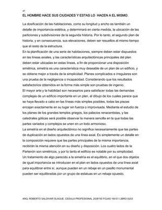 45
EL HOMBRE HACE SUS CIUDADES Y ESTAS LO HACEN A EL MISMO.
ARQ. ROBERTO SALDIVAR OLAGUE, CEDULA PROFESIONAL 2538150 FOJAS 164-01 LIBRO A253
La dosificación de las habitaciones, como su longitud y ancho es también un
detalle de importancia estética, y determinará en cierta medida, la ubicación de las
particiones y subdivisiones de la segunda historia. Por lo tanto, el segundo plan de
historia, y en consecuencia, sus elevaciones, deben ser resueltos al mismo tiempo
que el resto de la estructura.
En la planificación de una serie de habitaciones, siempre deben estar dispuestos
en las líneas axiales, y las características arquitectónicas principales del plan
deben estar ubicadas en estas líneas, a fin de proporcionar una disposición
simétrica, simetría es una característica muy deseable de un plan de un edificio, y
se obtiene mejor a través de la simplicidad. Planes complicados e irregulares son
una prueba de la negligencia o incapacidad. Considerando que los resultados
satisfactorios obtenidos en la forma más simple son pruebas de ingenio.
El mayor arte y la habilidad son necesarios para satisfacer todas las demandas
complejas de un edificio importante en un plan, el dibujo de los cuales parece que
se haya llevado a cabo en las líneas más simples posibles, todas las piezas
encajan exactamente en su lugar sin fuerza o improvisada. Mediante el estudio de
los planes de los grandes templos griegos, los palacios renacentistas, y las
catedrales góticas será posible observar la manera sencilla en la que todas las
partes variados y complejos se unen en un todo armonioso.
La simetría en el diseño arquitectónico no significa necesariamente que las partes
de duplicación en lados opuestos de una línea axial. Es simplemente un detalle en
la composición requiere que las partes principales de la misma importancia,
recibirán la misma atención en su diseño y disposición. Los cuatro lados de la
Partenón son simétricos, y por lo tanto el edificio es notable por su simplicidad.
Un tratamiento de algo parecido a la simetría es el equilibrio, en el que dos objetos
de igual importancia se introducen en el plan en lados opuestos de una línea axial
para equilibrar entre sí, aunque pueden en un rebaje en un pasillo monumental
pueden ser equilibradas por un grupo de estatuas en un rebaje opuesto.
 