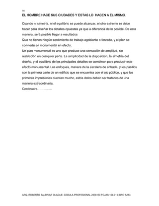 46
EL HOMBRE HACE SUS CIUDADES Y ESTAS LO HACEN A EL MISMO.
ARQ. ROBERTO SALDIVAR OLAGUE, CEDULA PROFESIONAL 2538150 FOJAS 164-01 LIBRO A253
Cuando ni simetría, ni el equilibrio se puede alcanzar, el otro extremo se debe
hacer para diseñar los detalles opuestas ya que a diferencia de lo posible. De esta
manera, será posible llegar a resultados
Que no tienen ningún sentimiento de trabajo agobiante o forzado, y el plan se
convierte en monumental en efecto.
Un plan monumental es uno que produce una sensación de amplitud, sin
restricción en cualquier parte. La simplicidad de la disposición, la simetría del
diseño, y el equilibrio de los principales detalles se combinan para producir este
efecto monumental. Los enfoques, manera de la escalera de entrada, y los pasillos
son la primera parte de un edificio que se encuentra con el ojo público, y que las
primeras impresiones cuentan mucho, estos datos deben ser tratados de una
manera extraordinaria.
Continuara…………..
 