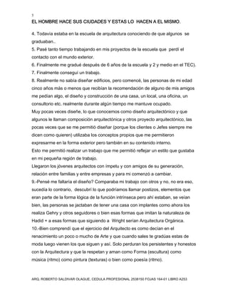 5
EL HOMBRE HACE SUS CIUDADES Y ESTAS LO HACEN A EL MISMO.
ARQ. ROBERTO SALDIVAR OLAGUE, CEDULA PROFESIONAL 2538150 FOJAS 164-01 LIBRO A253
4. Todavía estaba en la escuela de arquitectura conociendo de que algunos se
graduaban..
5. Pasé tanto tiempo trabajando en mis proyectos de la escuela que perdí el
contacto con el mundo exterior.
6. Finalmente me gradué después de 6 años de la escuela y 2 y medio en el TEC).
7. Finalmente conseguí un trabajo.
8. Realmente no sabía diseñar edificios, pero comencé, las personas de mi edad
cinco años más o menos que recibían la recomendación de alguno de mis amigos
me pedían algo, el diseño y construcción de una casa, un local, una oficina, un
consultorio etc. realmente durante algún tiempo me mantuve ocupado.
Muy pocas veces diseñe, lo que conocemos como diseño arquitectónico y que
algunos le llaman composición arquitectónica y otros proyecto arquitectónico, las
pocas veces que se me permitió diseñar (porque los clientes o Jefes siempre me
dicen como quieren) utilizaba los conceptos propios que me permitieron
expresarme en la forma exterior pero también en su contenido interno.
Esto me permitió realizar un trabajo que me permitió reflejar un estilo que gustaba
en mi pequeña región de trabajo.
Llegaron los jóvenes arquitectos con ímpetu y con amigos de su generación,
relación entre familias y entre empresas y para mi comenzó a cambiar.
9.-Pensé me faltaría el diseño? Comparaba mi trabajo con otros y no, no era eso,
sucedía lo contrario, descubrí lo que podríamos llamar postizos, elementos que
eran parte de la forma lógica de la función intrínseca pero ahí estaban, se veían
bien, las personas se jactaban de tener una casa con implantes como ahora los
realiza Gehry y otros seguidores o bien esas formas que imitan la naturaleza de
Hadid + a esas formas que siguiendo a Wright serían Arquitectura Orgánica.
10.-Bien comprendí que el ejercicio del Arquitecto es como decían en el
renacimiento un poco o mucho de Arte y que cuando sales te gradúas estas de
moda luego vienen los que siguen y así. Solo perduran los persistentes y honestos
con la Arquitectura y que la respetan y aman como Forma (escultura) como
música (ritmo) como pintura (texturas) o bien como poesía (ritmo).
 