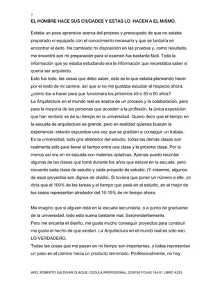 7
EL HOMBRE HACE SUS CIUDADES Y ESTAS LO HACEN A EL MISMO.
ARQ. ROBERTO SALDIVAR OLAGUE, CEDULA PROFESIONAL 2538150 FOJAS 164-01 LIBRO A253
Estaba un poco aprensivo acerca del proceso y preocupado de que no estaba
preparado ni equipado con el conocimiento necesario y que se tardaría en
encontrar el éxito. He cambiado mi disposición en las pruebas y, como resultado,
me encontré con mi preparación para el examen fue bastante fácil. Toda la
información que yo estaba estudiando era la información que necesitaba saber si
quería ser arquitecto.
Esto fue todo, las cosas que debo saber, esto es lo que estaba planeando hacer
por el resto de mi carrera, así que si no me gustaba estudiar al respecto ahora,
¿cómo iba a hacer para que funcionara los próximos 40 o 50 o 60 años?
La Arquitectura en el mundo real es acerca de un proceso y la colaboración, pero
para la mayoría de las personas que acceden a la profesión, la única exposición
que han recibido es de su tiempo en la universidad. Quiero decir que el tiempo en
la escuela de arquitectura es grande, pero en realidad quienes buscan la
experiencia estarán expuestos una vez que se gradúen a conseguir un trabajo.
En la universidad, todo gira alrededor del estudio, todas las demás clases son
realmente sólo para llenar el tiempo entre una clase y la próxima clase. Por lo
menos así era en mi escuela con materias optativas. Apenas puedo recordar
algunas de las clases que tomé durante los años que estuve en la escuela, pero
recuerdo cada clase de estudio y cada proyecto de estudio. (Y créanme, algunos
de esos proyectos son dignos de olvido). Si tuviera que poner un número a ello, yo
diría que el 100% de las tareas y el tiempo que pasé en el estudio, en el mejor de
los casos representan alrededor del 10-15% de mi tiempo ahora.
Me imagino que si alguien está en la escuela secundaria, o a punto de graduarse
de la universidad, todo esto suena bastante mal. Sorprendentemente.
Pero me encanta el diseño, me gusta mucho conseguir proyectos para construir
me gusta el hecho de que existen. La Arquitectura en el mundo real es sólo eso.
LO VERDADERO.
Todas las cosas que me pasan en mi tiempo son importantes, y todas representan
un paso en el camino hacia un producto terminado. Profesionalmente, no hay
 
