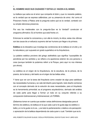 9
EL HOMBRE HACE SUS CIUDADES Y ESTAS LO HACEN A EL MISMO.
ARQ. ROBERTO SALDIVAR OLAGUE, CEDULA PROFESIONAL 2538150 FOJAS 164-01 LIBRO A253
La belleza que salva es el amor que comparte el dolor y que no necesita palabra,
es la verdad que se expresa callándose, por su presencia de amor. Así como el
Prisionero frente a Pilatos ante la pregunta sobre qué es la verdad, contestó con
su simple silenciosa presencia.
Por eso los medievales con la pregunta Que es la Verdad? construían el
anagrama afirmativo: Es el hombre que está frente a ti.
Entonces la verdad la conocemos y con ella la moral y la ética; estas dos últimas
son las causa de un esfuerzo supremo del ser humano por llegar a la primera.
Estética es la disciplina que investiga las condiciones de la belleza en el arte y en
la naturaleza y por supuesto en grado superlativo en la Arquitectura.
La palabra estética proviene del griego aisthetikós que significa “susceptible de
percibirse por los sentidos y se refiere a la apariencia exterior de una persona o
cosa (aunque también la podemos referir a la Psique, pero aquí no nos interesa
por ahora).
La estética es el origen de la Arquitectura, de la escultura, de la pintura, de la
poesía, de la danza y del teatro es el origen de las bellas artes.
Y tiene que ver con la tarea del Arquitecto como creador de algo para satisfacer
las necesidades humanas y se vale del diseño para lograrlo, todo diseño comienza
con el concepto derivado de la solución de esas necesidades, para el Arquitecto
es la herramienta primordial; es el programa arquitectónico, derivado del análisis
de cada parte para llegar a formar un todo en su conjunto referido a su
composición bidimensional y tridimensional, LA FORMA.
(Debemos tomar en cuenta que existen varias definiciones designadas para el
término de estética y la belleza en la que cada cual si le gusta algo es estético o
bello y si no le gusta no lo es, y es todo lo perteneciente o relativo a la percepción
o apreciación de la belleza dependiendo de cada quien o cual. También que es la
 