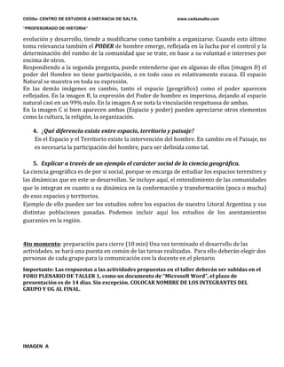 CEDSa- CENTRO DE ESTUDIOS A DISTANCIA DE SALTA. www.cedsasalta.com
“PROFESORADO DE HISTORIA”
evolución y desarrollo, tiende a modificarse como también a organizarse. Cuando esto último
toma relevancia también el PODER de hombre emerge, reflejada en la lucha por el control y la
determinación del rumbo de la comunidad que se trate, en base a su voluntad e intereses por
encima de otros.
Respondiendo a la segunda pregunta, puede entenderse que en algunas de ellas (imagen D) el
poder del Hombre no tiene participación, o en todo caso es relativamente escasa. El espacio
Natural se muestra en toda su expresión.
En las demás imágenes en cambio, tanto el espacio (geográfico) como el poder aparecen
reflejados. En la imagen B, la expresión del Poder de hombre es imperiosa, dejando al espacio
natural casi en un 99% nulo. En la imagen A se nota la vinculación respetuosa de ambas.
En la imagen C si bien aparecen ambas (Espacio y poder) pueden apreciarse otros elementos
como la cultura, la religión, la organización.
4. ¿Qué diferencia existe entre espacio, territorio y paisaje?
En el Espacio y el Territorio existe la intervención del hombre. En cambio en el Paisaje, no
es necesaria la participación del hombre, para ser definida como tal.
5. Explicar a través de un ejemplo el carácter social de la ciencia geográfica.
La ciencia geográfica es de por si social, porque se encarga de estudiar los espacios terrestres y
las dinámicas que en este se desarrollan. Se incluye aquí, el entendimiento de las comunidades
que lo integran en cuanto a su dinámica en la conformación y transformación (poca o mucha)
de esos espacios y territorios.
Ejemplo de ello pueden ser los estudios sobre los espacios de nuestro Litoral Argentina y sus
distintas poblaciones pasadas. Podemos incluir aquí los estudios de los asentamientos
guaraníes en la región.
4to momento: preparación para cierre (10 min) Una vez terminado el desarrollo de las
actividades, se hará una puesta en común de las tareas realizadas. Para ello deberán elegir dos
personas de cada grupo para la comunicación con la docente en el plenario
Importante: Las respuestas a las actividades propuestas en el taller deberán ser subidas en el
FORO PLENARIO DE TALLER 1, como un documento de “Microsoft Word”, el plazo de
presentación es de 14 días. Sin excepción. COLOCAR NOMBRE DE LOS INTEGRANTES DEL
GRUPO Y UG AL FINAL.
IMAGEN A
 