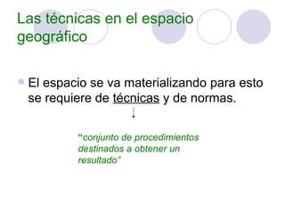 Las técnicas en el espacio geográfico El espacio se va materializando para esto se requiere de  técnicas  y de normas. “ conjunto de procedimientos destinados a obtener un resultado” 