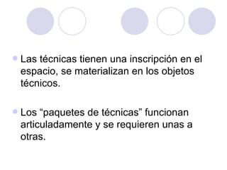 Las técnicas tienen una inscripción en el espacio, se materializan en los objetos técnicos. Los “paquetes de técnicas” funcionan articuladamente y se requieren unas a otras. 