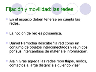 Fijación y movilidad: las redes En el espacio deben tenerse en cuenta las redes. La noción de red es polisémica. Daniel Parrochia describe “la red como un conjunto de objetos interconectados y reunidos por sus intercambios de materia e información”. Alain Gras agrega las redes “son flujos, nodos, contactos a larga distancia siguiendo vías” 
