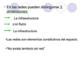 En las redes pueden distinguirse  3 dimensiones: La infraestructura Los flujos La infoestructura Las redes son elementos constitutivos del espacio. “ No existe territorio sin red” 