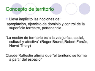 Concepto de territorio Lleva implícito las nociones de: apropiación, ejercicio de dominio y control de la superficie terrestre, pertenencia. “ La noción de territorio es a la vez juríca, social, cultural y afectiva” (Roger Brunet,Robert Ferrás, Hervé Thery)  Claude Raffestin afirma que “el territorio se forma a partir del espacio” 