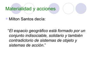 Materialidad y acciones Milton Santos decía: “ El espacio geográfico está formado por un conjunto indisociable, solidario y también contradictorio de sistemas de objeto y sistemas de acción .” 