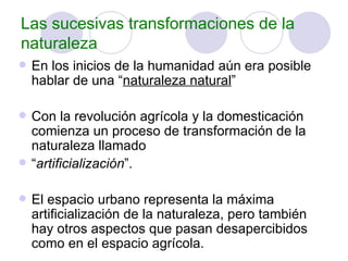 Las sucesivas transformaciones de la naturaleza En los inicios de la humanidad aún era posible hablar de una “ naturaleza natural ” Con la revolución agrícola y la domesticación comienza un proceso de transformación de la naturaleza llamado “ artificialización ”. El espacio urbano representa la máxima artificialización de la naturaleza, pero también hay otros aspectos que pasan desapercibidos como en el espacio agrícola. 