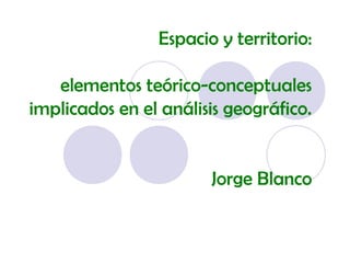 Espacio y territorio:
elementos teórico-conceptuales
implicados en el análisis geográfico.
Jorge Blanco
 