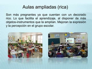 Aulas ampliadas (rica)
Son más pregnantes ya que cuentan con un decorado
rico. Lo que facilita el aprendizaje, al disponer de más
objetos-instrumentos que la amplían. Mejoran la expresión
y la percepción en el grupo escolar.
 