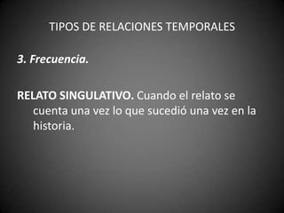 TIPOS DE RELACIONES TEMPORALES

3. Frecuencia.

RELATO SINGULATIVO. Cuando el relato se
   cuenta una vez lo que sucedió una vez en la
   historia.
 