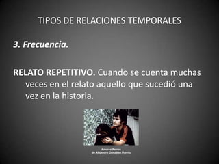 TIPOS DE RELACIONES TEMPORALES

3. Frecuencia.

RELATO REPETITIVO. Cuando se cuenta muchas
   veces en el relato aquello que sucedió una
   vez en la historia.




                         Amores Perros
                  de Alejandro González Iñárritu
 