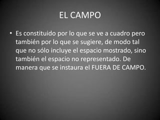 EL CAMPO
• Es constituido por lo que se ve a cuadro pero
  también por lo que se sugiere, de modo tal
  que no sólo incluye el espacio mostrado, sino
  también el espacio no representado. De
  manera que se instaura el FUERA DE CAMPO.
 