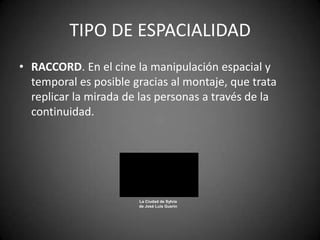 TIPO DE ESPACIALIDAD
• RACCORD. En el cine la manipulación espacial y
  temporal es posible gracias al montaje, que trata
  replicar la mirada de las personas a través de la
  continuidad.




                       La Ciudad de Sylvia
                       de José Luis Guerín
 