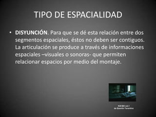 TIPO DE ESPACIALIDAD
• DISYUNCIÓN. Para que se dé esta relación entre dos
  segmentos espaciales, éstos no deben ser contiguos.
  La articulación se produce a través de informaciones
  espaciales –visuales o sonoras- que permiten
  relacionar espacios por medio del montaje.




                                             Kill Bill vol.1
                                         de Quentin Tarantino
 