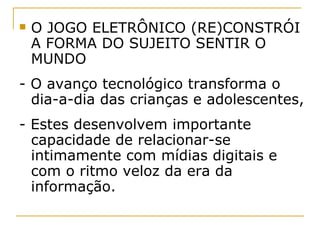 O JOGO ELETRÔNICO (RE)CONSTRÓI A FORMA DO SUJEITO SENTIR O MUNDO - O avanço tecnológico transforma o dia-a-dia das crianças e adolescentes,  - Estes desenvolvem importante capacidade de relacionar-se intimamente com mídias digitais e com o ritmo veloz da era da informação.  