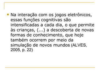 Na interação com os jogos eletrônicos, essas funções cognitivas são intensificadas a cada dia, o que permite às crianças, (...) a descoberta de novas formas de conhecimento, que hoje também ocorrem por meio da simulação de novos mundos  (ALVES, 2005, p. 22) 