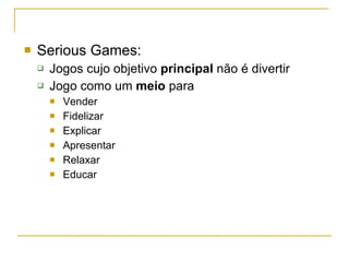 Serious Games: Jogos cujo objetivo  principal  não é divertir Jogo como um  meio  para Vender Fidelizar Explicar Apresentar Relaxar Educar 