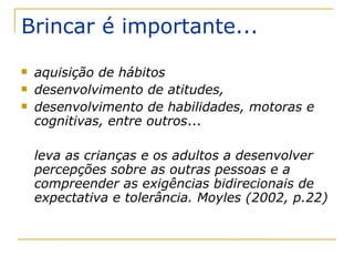 Brincar é importante... aquisição de hábitos desenvolvimento de atitudes, desenvolvimento de habilidades, motoras e cognitivas, entre outros ... leva as crianças e os adultos a desenvolver percepções sobre as outras pessoas e a compreender as exigências bidirecionais de expectativa e tolerância. Moyles (2002, p.22)  