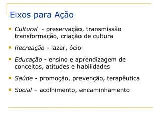 Eixos para Ação Cultural   - preservação, transmissão transformação, criação de cultura Recreação  - lazer, ócio Educação  - ensino e aprendizagem de conceitos, atitudes e habilidades Saúde  - promoção, prevenção, terapêutica Social –  acolhimento, encaminhamento 