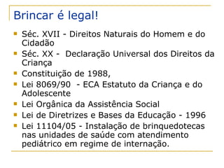 Brincar é legal! Séc. XVII - Direitos Naturais do Homem e do Cidadão Séc. XX -  Declaração Universal dos Direitos da Criança  Constituição de 1988, Lei 8069/90  - ECA Estatuto da Criança e do Adolescente Lei Orgânica da Assistência Social  Lei de Diretrizes e Bases da Educação - 1996 Lei 11104/05 - Instalação de brinquedotecas nas unidades de saúde com atendimento pediátrico em regime de internação.  