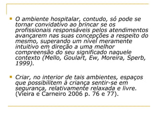 O ambiente hospitalar, contudo, só pode se tornar convidativo ao brincar se os profissionais responsáveis pelos atendimentos avançarem nas suas concepções a respeito do mesmo, superando um nível meramente intuitivo em direção a uma melhor compreensão do seu significado naquele contexto (Mello, Goulart, Ew, Moreira, Sperb, 1999). Criar, no interior de tais ambientes, espaços que possibilitem à criança sentir-se em segurança, relativamente relaxada e livre.  (Vieira e Carneiro 2006 p. 76 e 77). 