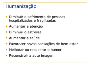 Humanização Diminuir o sofrimento de pessoas hospitalizadas e fragilizadas Aumentar a atenção Diminuir o estresse Aumentar a saúde Favorecer novas sensações de bem estar Melhorar ou recuperar o humor Reconstruir a auto imagem 