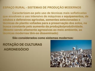ESPAÇO RURAL - SISTEMAS DE PRODUÇÃO MODERNOS
       Caracterizam-se pelo uso de técnicas mais sofisticadas
que envolvem o uso intensivo de máquinas e equipamentos, de
adubos e defensivos agrícolas, sementes selecionadas e
técnicas de plantio voltadas para a preservação dos solos, na
busca constante pelo aumento da produção/produtividade.
(Mesmo sendo altamente agressivas ao meio ambiente, as
técnicas modernas têm-se disseminado)
      São considerados como sistemas modernos:

ROTAÇÃO DE CULTURAS
AGRONEGÓCIO
 
