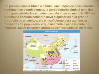 Em países como a China e a Índia, em função de seus enormes
contingentes populacionais, a agropecuária ainda é uma das
principais atividades econômicas: ela absorve mais de 50% da
população economicamente ativa e apesar de sua grande
produção de alimentos, ela é insuficiente para atender as
demandas da população, o que acarreta a necessidade de
importar (além de serem afetadas por “epidemias” de fome).
 