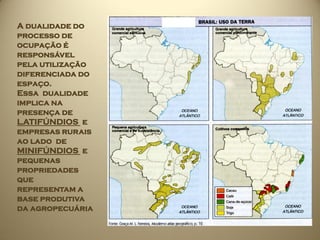 A dualidade do
processo de
ocupação é
responsável
pela utilização
diferenciada do
espaço.
Essa dualidade
implica na
presença de
LATIFÚNDIOS e
empresas rurais
ao lado de
MINIFÚNDIOS e
pequenas
propriedades
que
representam a
base produtiva
da agropecuária
 