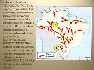 A disponibilidade de
TERRAS DEVOLUTAS,
isto é sem proprietário legal
e, portanto, pertencentes à
União, tem provocado
movimentos migratórios,
especialmente em direção à
Amazônia (1) para onde se
dirigem nordestinos e
sulistas, em busca de terras
para produção.
Esse movimento das
FRENTES PIONEIRAS
também ocorre em direção
a países vizinhos , como no
caso dos brasiguaios (2) e
estão por trás dos
CONFLITOS DE TERRA
que vem se disseminando
no país.
 
