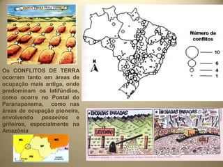Os CONFLITOS DE TERRA
ocorrem tanto em áreas de
ocupação mais antiga, onde
predominam os latifúndios,
como ocorre no Pontal do
Paranapanema, como nas
áreas de ocupação pioneira,
envolvendo     posseiros  e
grileiros, especialmente na
Amazônia
 