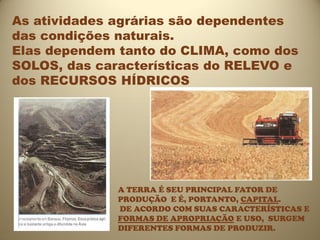 As atividades agrárias são dependentes
das condições naturais.
Elas dependem tanto do CLIMA, como dos
SOLOS, das características do RELEVO e
dos RECURSOS HÍDRICOS




              A TERRA É SEU PRINCIPAL FATOR DE
              PRODUÇÃO E É, PORTANTO, CAPITAL.
              DE ACORDO COM SUAS CARACTERÍSTICAS E
              FORMAS DE APROPRIAÇÃO E USO, SURGEM
              DIFERENTES FORMAS DE PRODUZIR.
 