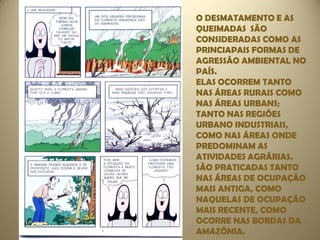 O DESMATAMENTO E AS
QUEIMADAS SÃO
CONSIDERADAS COMO AS
PRINCIAPAIS FORMAS DE
AGRESSÃO AMBIENTAL NO
PAÍS.
ELAS OCORREM TANTO
NAS ÁREAS RURAIS COMO
NAS ÁREAS URBANS;
TANTO NAS REGIÕES
URBANO INDUSTRIAIS,
COMO NAS ÁREAS ONDE
PREDOMINAM AS
ATIVIDADES AGRÁRIAS.
SÃO PRATICADAS TANTO
NAS ÁREAS DE OCUPAÇÃO
MAIS ANTIGA, COMO
NAQUELAS DE OCUPAÇÃO
MAIS RECENTE, COMO
OCORRE NAS BORDAS DA
AMAZÔNIA.
 