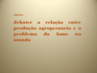 objetivo


debater a relação entre
produção agropecuária e o
problema da fome no
mundo
 