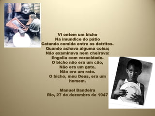 Vi ontem um bicho
      Na imundice do pátio
Catando comida entre os detritos.
  Quando achava alguma coisa;
  Não examinava nem cheirava:
    Engolia com voracidade.
    O bicho não era um cão,
        Não era um gato,
        Não era um rato.
   O bicho, meu Deus, era um
            homem.

        Manuel Bandeira
  Rio, 27 de dezembro de 1947
 