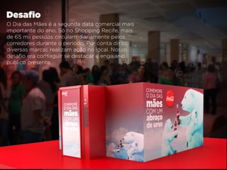 O Dia das Mães é a segunda data comercial mais
importante do ano. Só no Shopping Recife, mais
de 65 mil pessoas circulam diariamente pelos
corredores durante o período. Por conta disso,
diversas marcas realizam ação no local. Nosso
desaﬁo era conseguir se destacar e engajar o
público presente.
Desaﬁo
 